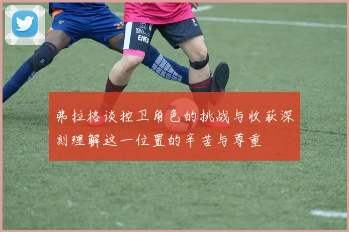 弗拉格谈控卫角色的挑战与收获深刻理解这一位置的辛苦与尊重