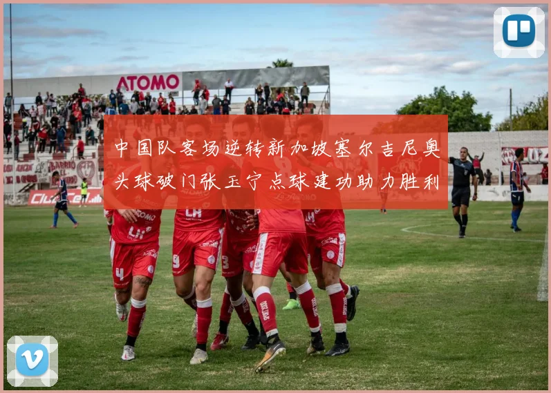 中国队客场逆转新加坡塞尔吉尼奥头球破门张玉宁点球建功助力胜利