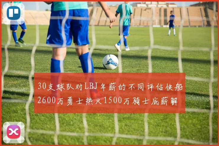 30支球队对LBJ年薪的不同评估快船2600万勇士热火1500万骑士底薪解析