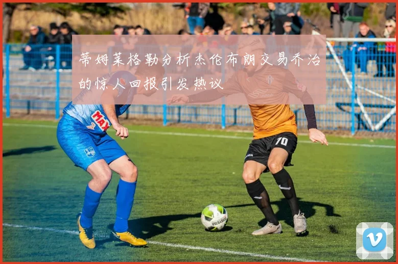 蒂姆莱格勒分析杰伦布朗交易乔治的惊人回报引发热议