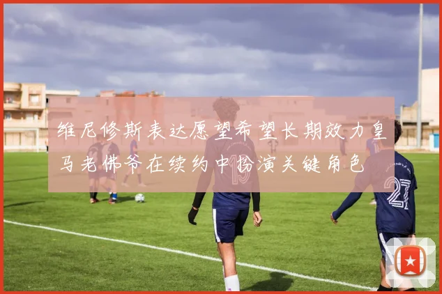 维尼修斯表达愿望希望长期效力皇马老佛爷在续约中扮演关键角色