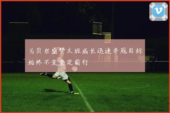 戈贝尔盛赞文班成长迅速夺冠目标始终不变坚定前行