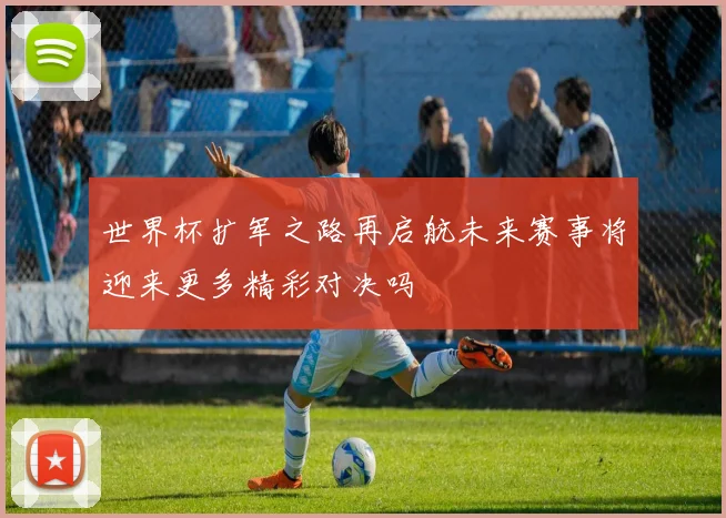 世界杯扩军之路再启航未来赛事将迎来更多精彩对决吗