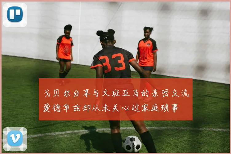 戈贝尔分享与文班亚马的亲密交流爱德华兹却从未关心过家庭琐事