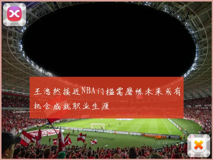 王浩然接近NBA门槛需磨练未来或有机会成就职业生涯