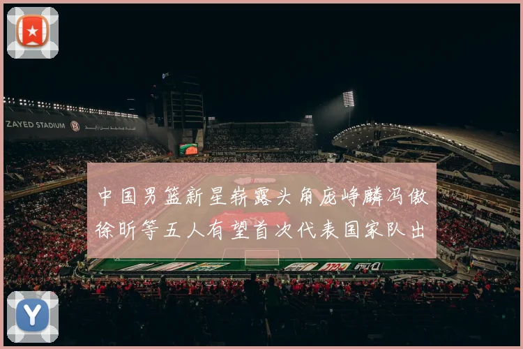 中国男篮新星崭露头角庞峥麟冯傲徐昕等五人有望首次代表国家队出战