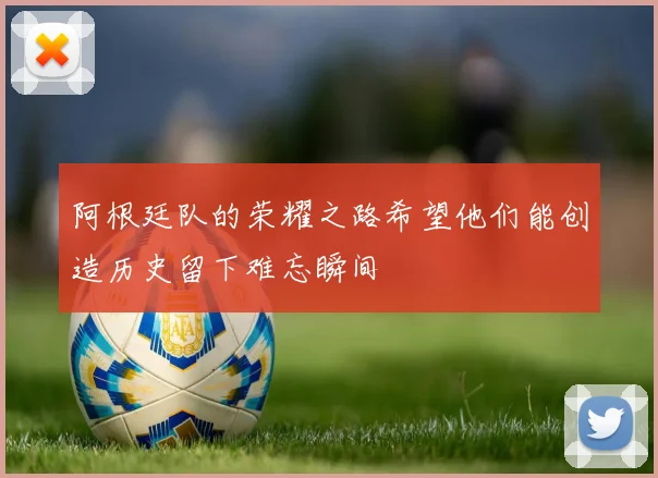 阿根廷队的荣耀之路希望他们能创造历史留下难忘瞬间