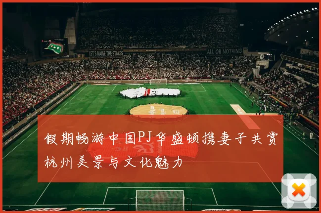 假期畅游中国PJ华盛顿携妻子共赏杭州美景与文化魅力