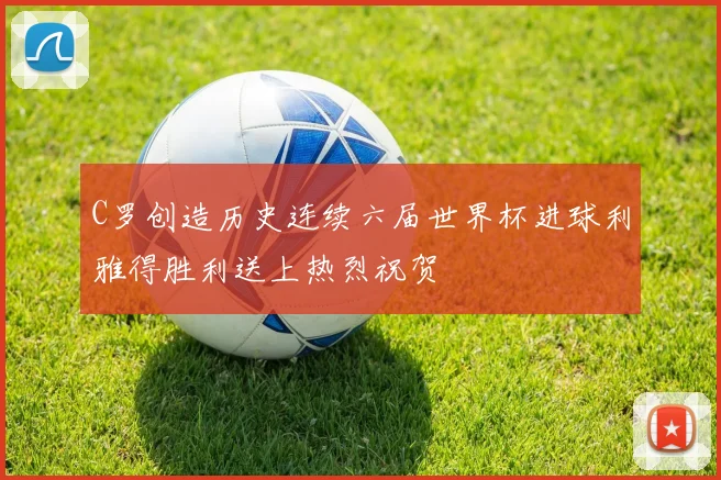 C罗创造历史连续六届世界杯进球利雅得胜利送上热烈祝贺