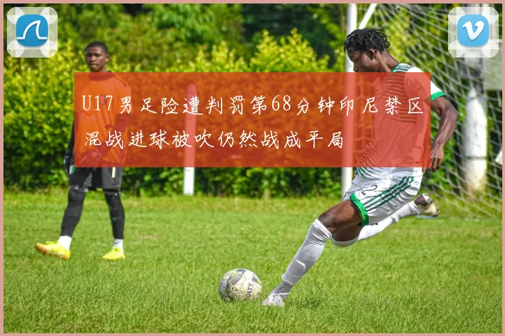 U17男足险遭判罚第68分钟印尼禁区混战进球被吹仍然战成平局