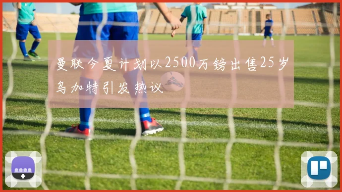 曼联今夏计划以2500万镑出售25岁乌加特引发热议