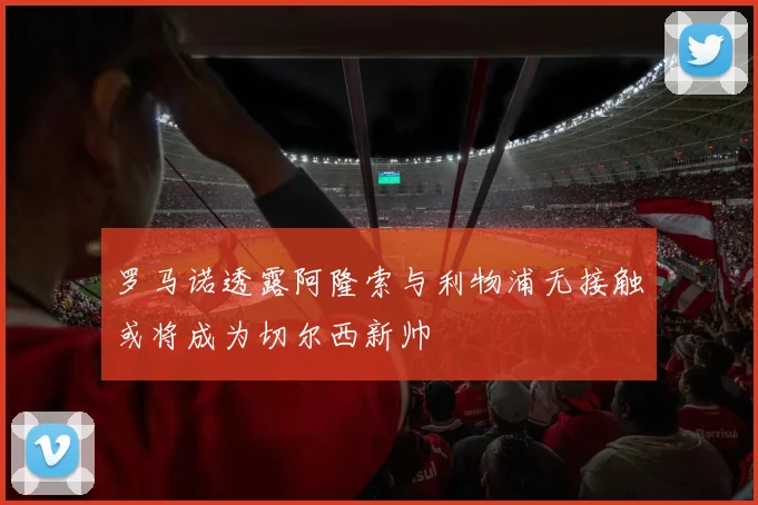 罗马诺透露阿隆索与利物浦无接触或将成为切尔西新帅