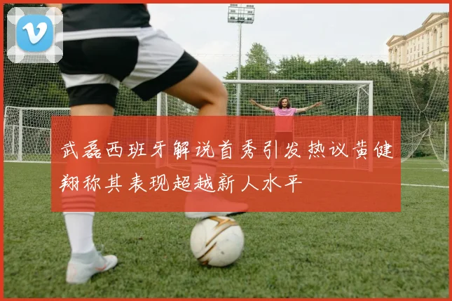 武磊西班牙解说首秀引发热议黄健翔称其表现超越新人水平