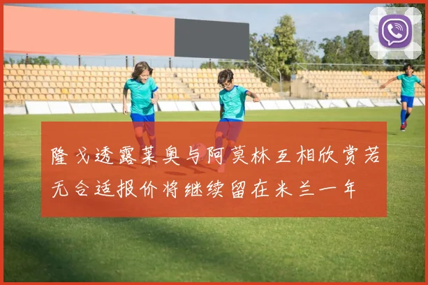 隆戈透露莱奥与阿莫林互相欣赏若无合适报价将继续留在米兰一年