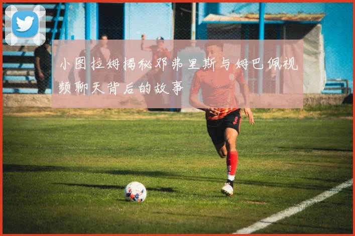 小图拉姆揭秘邓弗里斯与姆巴佩视频聊天背后的故事