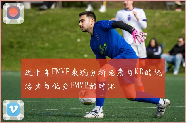 近十年FMVP表现分析老詹与KD的统治力与低分FMVP的对比