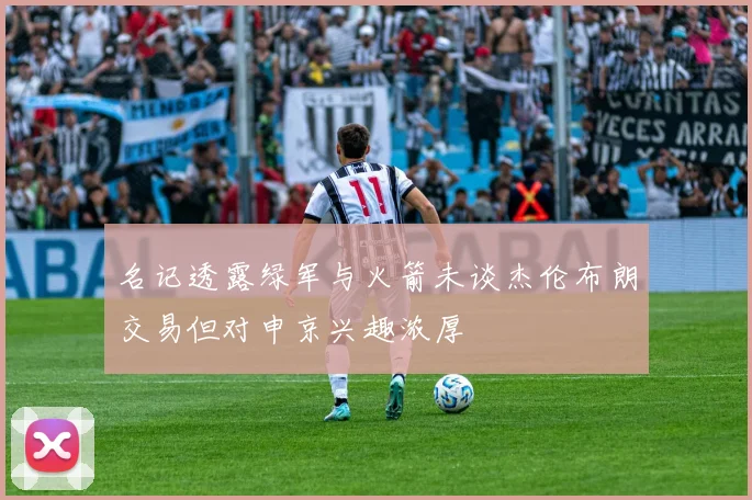 名记透露绿军与火箭未谈杰伦布朗交易但对申京兴趣浓厚