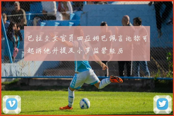 巴拉圭女官员回应姆巴佩言论称可起诉他并提及小罗监禁经历
