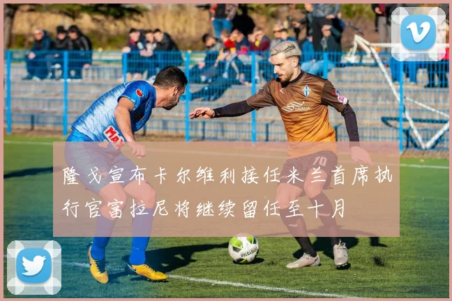 隆戈宣布卡尔维利接任米兰首席执行官富拉尼将继续留任至十月