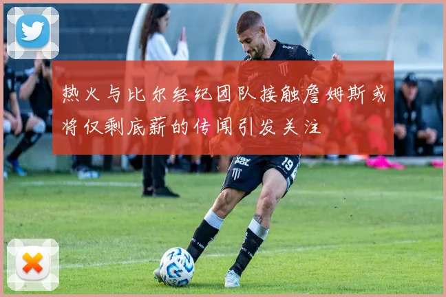 热火与比尔经纪团队接触詹姆斯或将仅剩底薪的传闻引发关注