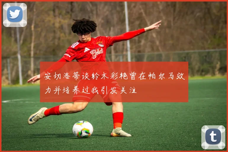 安切洛蒂谈铃木彩艳曾在帕尔马效力并培养过我引发关注