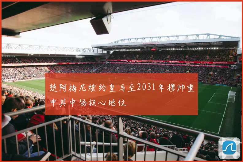 楚阿梅尼续约皇马至2031年穆帅重申其中场核心地位