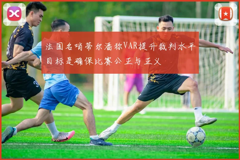 法国名哨蒂尔潘称VAR提升裁判水平目标是确保比赛公正与正义