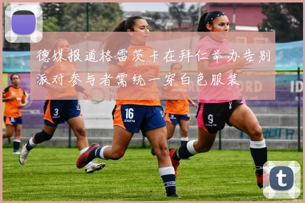德媒报道格雷茨卡在拜仁举办告别派对参与者需统一穿白色服装