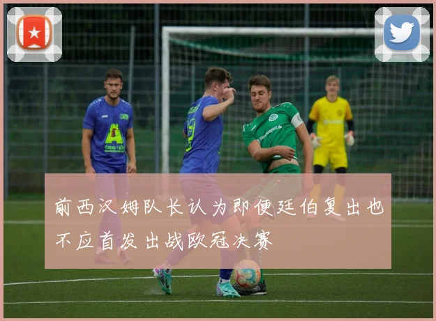 前西汉姆队长认为即便廷伯复出也不应首发出战欧冠决赛