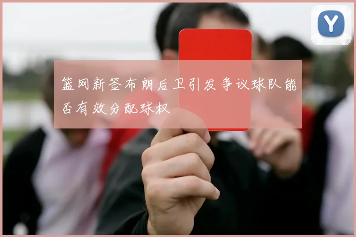 篮网新签布朗后卫引发争议球队能否有效分配球权