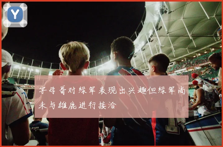 字母哥对绿军表现出兴趣但绿军尚未与雄鹿进行接洽