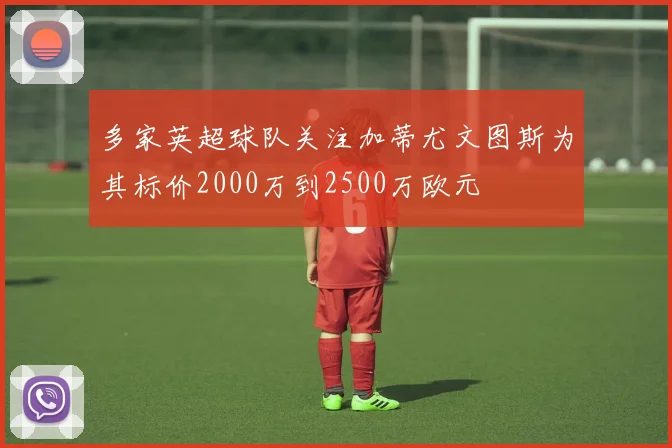多家英超球队关注加蒂尤文图斯为其标价2000万到2500万欧元