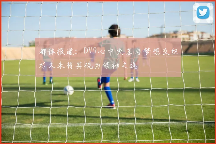 都体报道：DV9心中失落与梦想交织尤文未将其视为领袖之选
